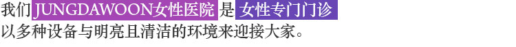 我们 JUNGDAWOON 女性医院 是 女性专门门诊 以多种设备与明亮且清洁的环境来迎接大家